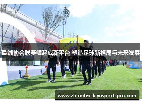 欧洲协会联赛崛起成新平台 塑造足球新格局与未来发展